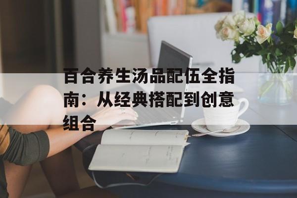 百合养生汤品配伍全指南：从经典搭配到创意组合-第1张图片-