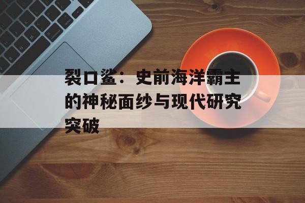 裂口鲨：史前海洋霸主的神秘面纱与现代研究突破-第1张图片-
