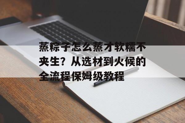 蒸粽子怎么蒸才软糯不夹生？从选材到火候的全流程保姆级教程-第1张图片-