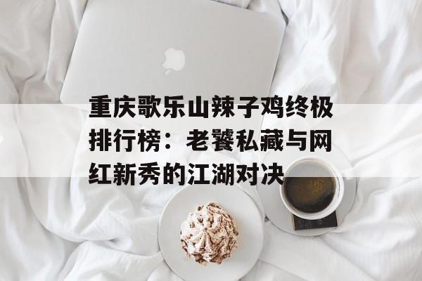 重庆歌乐山辣子鸡终极排行榜：老饕私藏与网红新秀的江湖对决-第1张图片-
