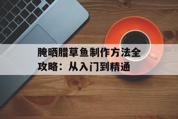 腌晒腊草鱼制作方法全攻略：从入门到精通-第1张图片-