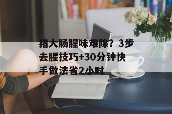 猪大肠腥味难除？3步去腥技巧+30分钟快手做法省2小时-第1张图片-