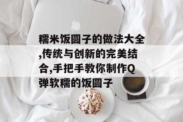 糯米饭圆子的做法大全,传统与创新的完美结合,手把手教你制作Q弹软糯的饭圆子-第1张图片-