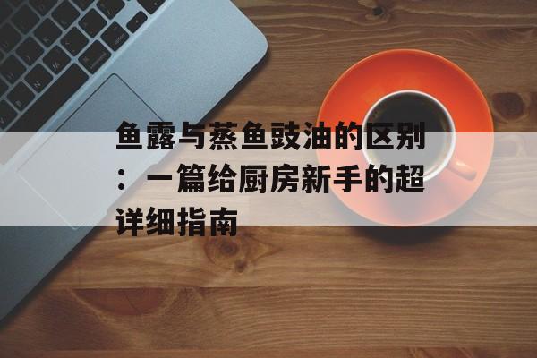鱼露与蒸鱼豉油的区别：一篇给厨房新手的超详细指南-第1张图片-