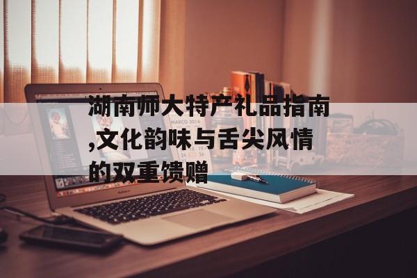 湖南师大特产礼品指南,文化韵味与舌尖风情的双重馈赠-第1张图片-