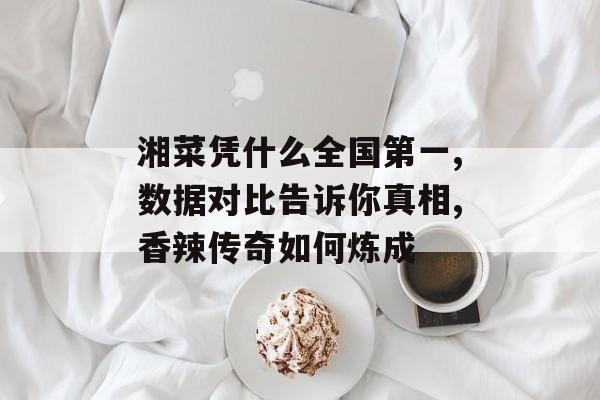湘菜凭什么全国第一,数据对比告诉你真相,香辣传奇如何炼成-第1张图片-