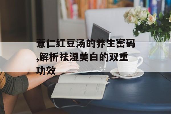 薏仁红豆汤的养生密码,解析祛湿美白的双重功效-第1张图片- 薏仁红豆汤的养生密码,解析祛湿美白的双重功效-第1张图片-