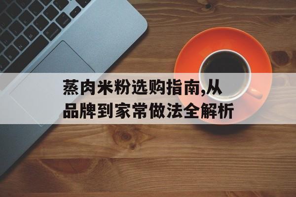 蒸肉米粉选购指南,从品牌到家常做法全解析-第1张图片-
