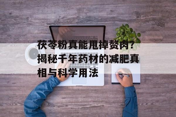 茯苓粉真能甩掉赘肉？揭秘千年药材的减肥真相与科学用法-第1张图片-