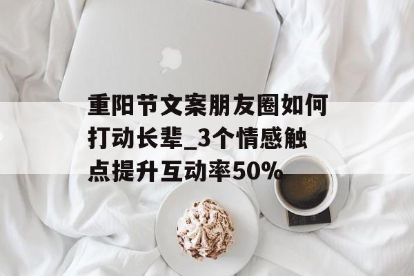 重阳节文案朋友圈如何打动长辈_3个情感触点提升互动率50%-第1张图片-