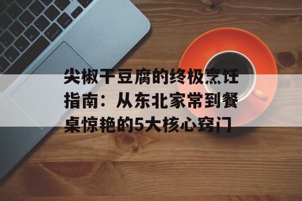 尖椒干豆腐的终极烹饪指南：从东北家常到餐桌惊艳的5大核心窍门-第1张图片-