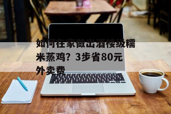 如何在家做出酒楼级糯米蒸鸡？3步省80元外卖费-第1张图片-