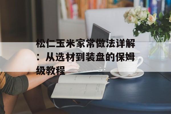 松仁玉米家常做法详解：从选材到装盘的保姆级教程-第1张图片-