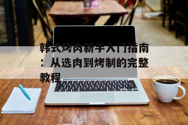 韩式烤肉新手入门指南：从选肉到烤制的完整教程-第1张图片-