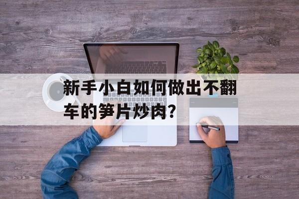新手小白如何做出不翻车的笋片炒肉？-第1张图片-