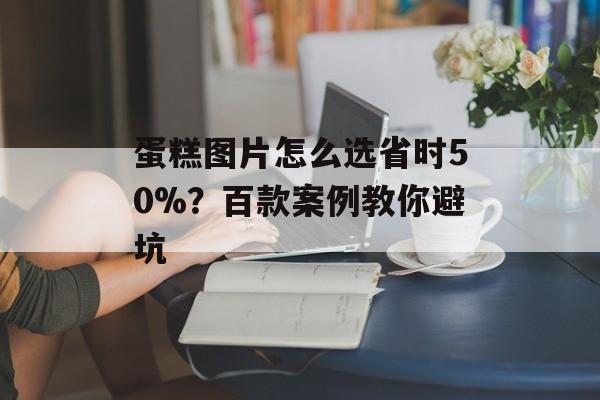 蛋糕图片怎么选省时50%？百款案例教你避坑-第1张图片-