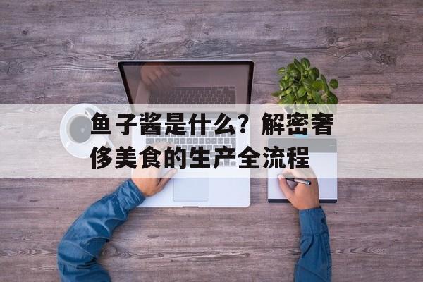 鱼子酱是什么？解密奢侈美食的生产全流程-第1张图片-