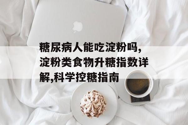 糖尿病人能吃淀粉吗,淀粉类食物升糖指数详解,科学控糖指南-第1张图片-