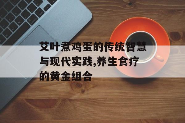 艾叶煮鸡蛋的传统智慧与现代实践,养生食疗的黄金组合-第1张图片-