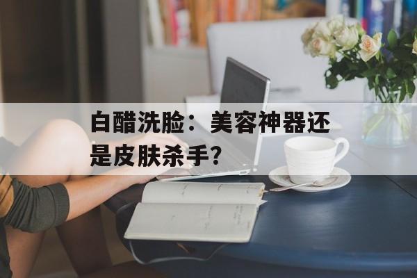 白醋洗脸:美容神器还是皮肤杀手?-第1张图片- 白醋洗脸:美容神器还是皮肤杀手?-第1张图片-