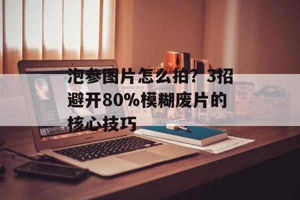 泡参图片怎么拍？3招避开80%模糊废片的核心技巧-第1张图片-