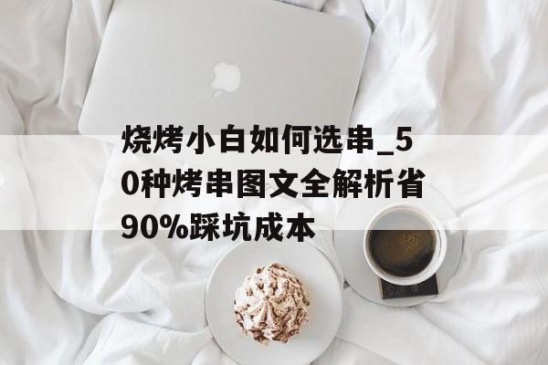 烧烤小白如何选串_50种烤串图文全解析省90%踩坑成本-第1张图片-