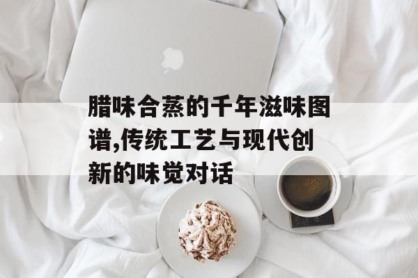 腊味合蒸的千年滋味图谱,传统工艺与现代创新的味觉对话-第1张图片-