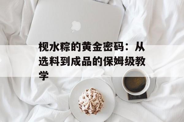 枧水粽的黄金密码：从选料到成品的保姆级教学-第1张图片-
