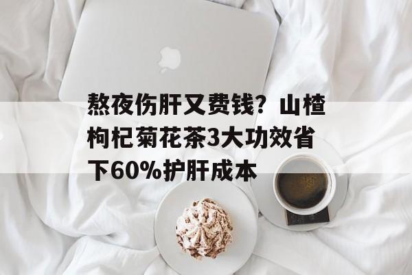熬夜伤肝又费钱？山楂枸杞菊花茶3大功效省下60%护肝成本-第1张图片-
