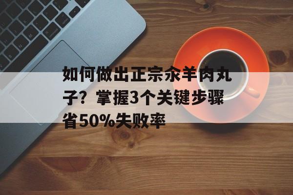 如何做出正宗汆羊肉丸子？掌握3个关键步骤省50%失败率-第1张图片-