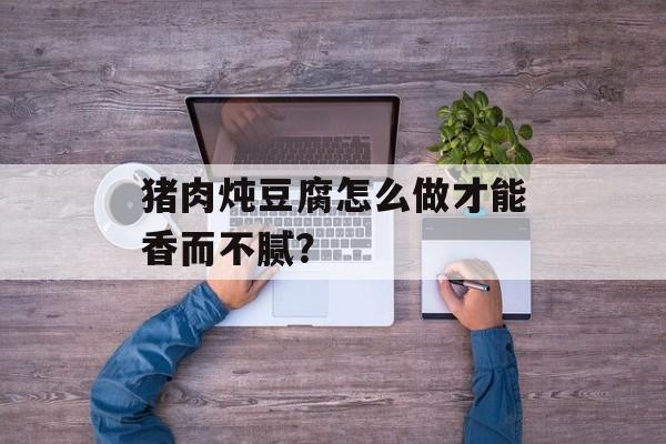 猪肉炖豆腐怎么做才能香而不腻?-第1张图片- 猪肉炖豆腐怎么做才能香而不腻?-第1张图片-