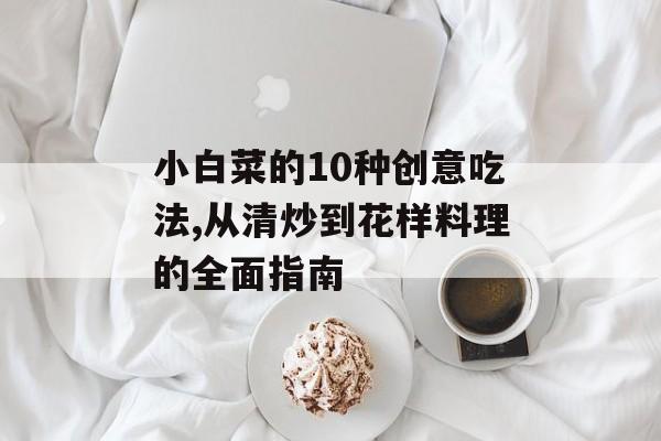 小白菜的10种创意吃法,从清炒到花样料理的全面指南-第1张图片-