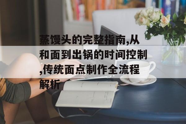 蒸馒头的完整指南,从和面到出锅的时间控制,传统面点制作全流程解析-第1张图片-