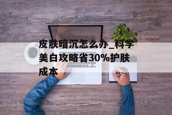 皮肤暗沉怎么办_科学美白攻略省30%护肤成本-第1张图片-