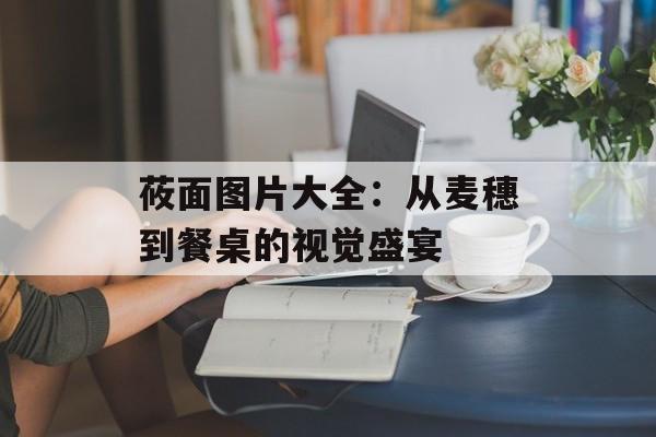 莜面图片大全：从麦穗到餐桌的视觉盛宴-第1张图片-