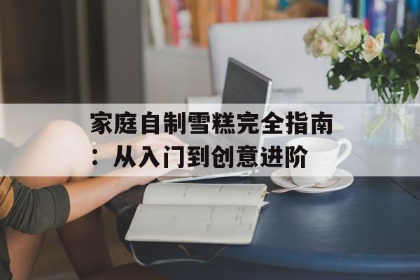 家庭自制雪糕完全指南：从入门到创意进阶-第1张图片-