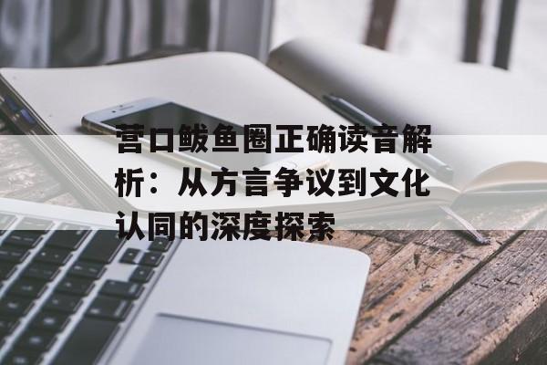 营口鲅鱼圈正确读音解析：从方言争议到文化认同的深度探索-第1张图片-
