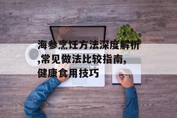 海参烹饪方法深度解析,常见做法比较指南,健康食用技巧-第1张图片-