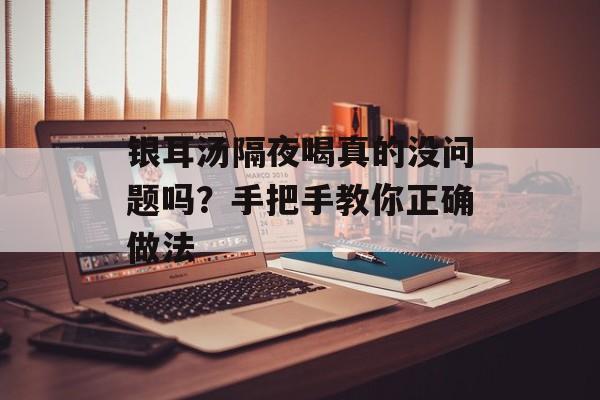 银耳汤隔夜喝真的没问题吗？手把手教你正确做法-第1张图片-