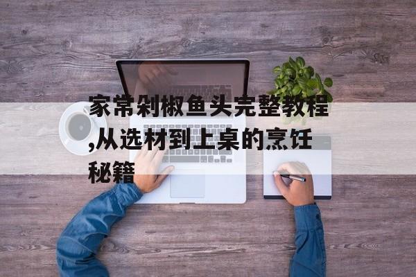 家常剁椒鱼头完整教程,从选材到上桌的烹饪秘籍-第1张图片-