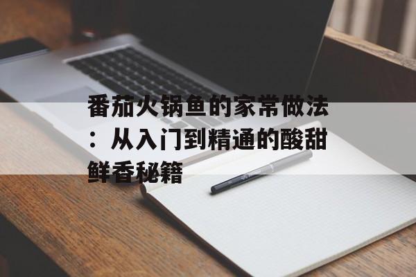 番茄火锅鱼的家常做法：从入门到精通的酸甜鲜香秘籍-第1张图片-