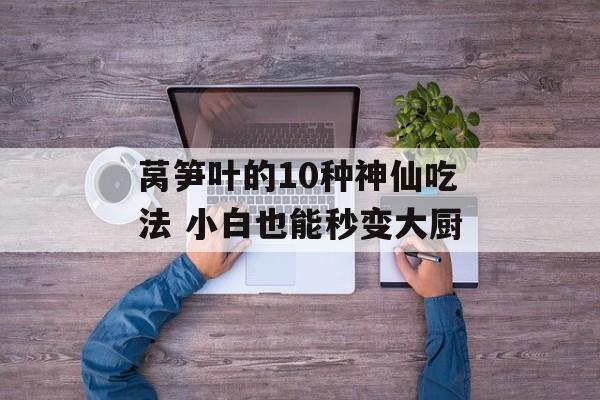 莴笋叶的10种神仙吃法 小白也能秒变大厨-第1张图片-