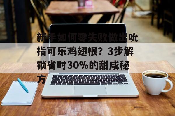 新手如何零失败做出吮指可乐鸡翅根？3步解锁省时30%的甜咸秘方-第1张图片-