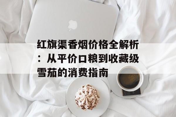 红旗渠香烟价格全解析：从平价口粮到收藏级雪茄的消费指南-第1张图片-