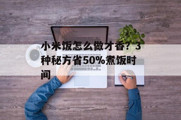 小米饭怎么做才香？3种秘方省50%煮饭时间-第1张图片-