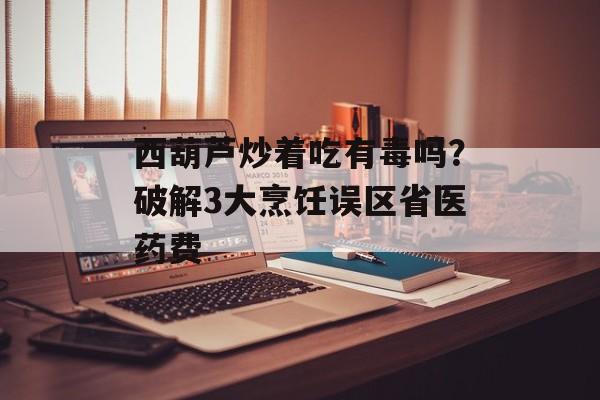 西葫芦炒着吃有毒吗？破解3大烹饪误区省医药费-第1张图片-