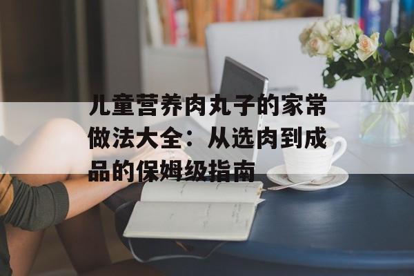 儿童营养肉丸子的家常做法大全：从选肉到成品的保姆级指南-第1张图片-