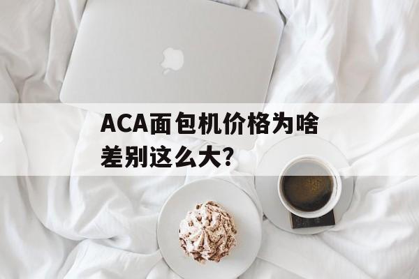 ACA面包机价格为啥差别这么大？-第1张图片-
