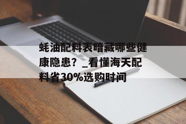 蚝油配料表暗藏哪些健康隐患？_看懂海天配料省30%选购时间-第1张图片-