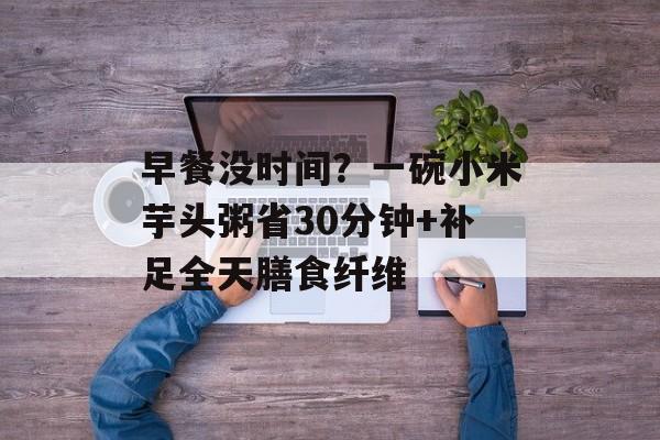 早餐没时间？一碗小米芋头粥省30分钟+补足全天膳食纤维-第1张图片-